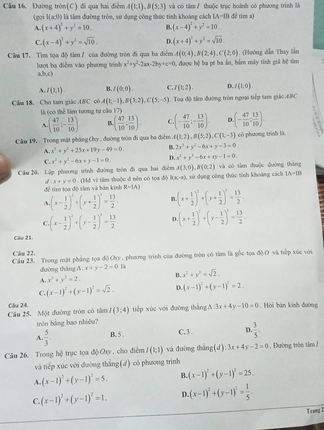 Đường tròn(C) đi qua hai điểm A(1;1),B(5;3) và có tâm / thuộc trục hoành có phương trình là
(gọi I(a;0) là tâm đường tròn, sử dụng công thức tính khoảng cách IA=IB đề tìm a)
A. (x+4)^2+y^2=10. B. (x-4)^2+y^2=10.
C. (x-4)^2+y^2=sqrt(10). D. (x+4)^2+y^2=sqrt(10).
Câu 17. Tìm tọa độ tâm / của đường tròn đi qua ba điểm A(0;4),B(2;4),C(2;0). (Hướng dẫn Thay lần
lượt ba điểm vào phương trinh x^2+y^2-2ax-2by+c=0 , được hệ ba pt ba ần, bấm máy tính giả hhat e tìm
a,b,c)
A. I(1;1). I(0;0). I(1;2). I(1;0).
B.
C.
D.
Câu 18. Cho tam giác ABC có A(1;-1),B(3;2),C(5;-5). Toạ độ tâm đường tròn ngoại tiếp tam giác ABC
là (có thể làm tương tự câu 17)
A. ( 47/10 ;- 13/10 ). B. ( 47/10 ; 13/10 ). C. (- 47/10 ;- 13/10 ). D. (- 47/10 ; 13/10 ).
Câu 19. Trong mặt phẳng Oxy , đường tròn đi qua ba điềm A(1;2),B(5;2),C(1;-3) có phương trình là.
A. x^2+y^2+25x+19y-49=0.
B. 2x^2+y^2-6x+y-3=0.
C. x^2+y^2-6x+y-1=0.
D. x^2+y^2-6x+xy-1=0.
Câu 20. Lập phương trình đường tròn đi qua hai điểm A(3;0),B(0;2) và có tâm thuộc đường thắng
d:x+y=0. (Hd vì tâm thuộc d nên có tọa độ I(a;-a) , sử dụng công thức tính khoảng cách IA=IB
đề tìm tọa độ tâm và bán kính R=IA)
A. (x- 1/2 )^2+(y+ 1/2 )^2= 13/2 .
B (x+ 1/2 )^2+(y+ 1/2 )^2= 13/2 .
C. (x- 1/2 )^2+(y- 1/2 )^2= 13/2 .
D (x+ 1/2 )^2+(y- 1/2 )^2= 13/2 .
Câu 21.
Câu 22.
Câu 23. Trong mặt phẳng tọa độOxy, phương trình của dường tròn có tâm là gốc tọa độO và tiếp xúc với
dường thắng △ :x+y-2=0 là
A. x^2+y^2=2.
B. x^2+y^2=sqrt(2).
C. (x-1)^2+(y-1)^2=sqrt(2).
D. (x-1)^2+(y-1)^2=2.
Câu 24.
Câu 25. Một đường tròn có tâm I(3;4) tiếp xúc với đường thắng △ :3x+4y-10=0. Hỏi bán kính dường
tròn bằng bao nhiêu?
A.  5/3 . B. 5 . C. 3 .
D.  3/5 .
Câu 26. Trong hệ trục tọa độ Oxy, cho điểm I(1;1) và đường thắng(d): 3x+4y-2=0. Đường tròn tâm /
và tiếp xúc với đường thẳng(d) có phương trình
A. (x-1)^2+(y-1)^2=5. B. (x-1)^2+(y-1)^2=25.
C. (x-1)^2+(y-1)^2=1. D. (x-1)^2+(y-1)^2= 1/5 .
Trang 2