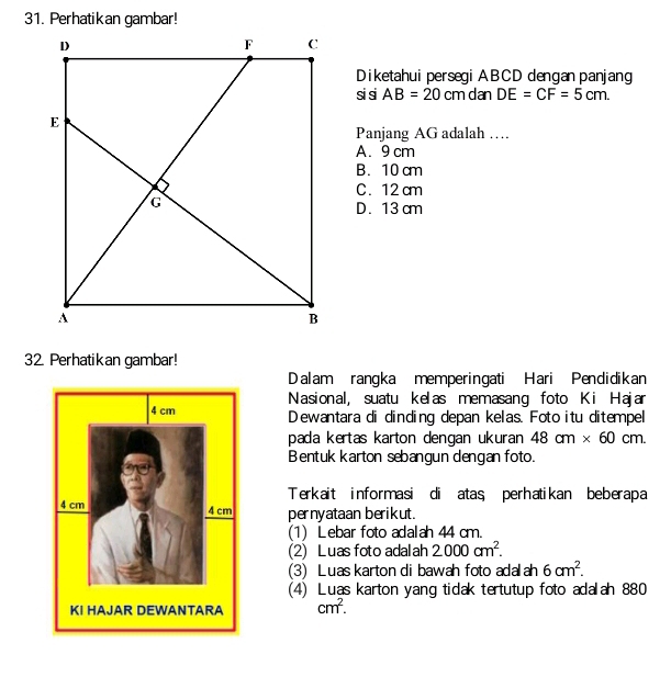 Perhatikan gambar!
Diketahui persegi ABCD dengan panjang
si si AB=20cm dan DE=CF=5cm. 
Panjang AG adalah …
A. 9 cm
B. 10 cm
C. 12 cm
D. 13 cm
32. Perhatikan gambar!
Dalam rangka memperingati Hari Pendidikan
Nasional, suatu kelas memasang foto Ki Hajar
Dewantara di dinding depan kelas. Foto itu ditempel
pada kertas karton dengan ukuran 48cm* 60cm. 
Bentuk karton sebangun dengan foto.
Terkait informasi di atas perhatikan beberapa
pernyataan berikut.
(1) Lebar foto adalah 44 cm.
(2) Luas foto adalah 2000cm^2. 
(3) Luas karton di bawah foto adalah 6cm^2. 
(4) Luas karton yang tidak tertutup foto adalah 880
cm^2.