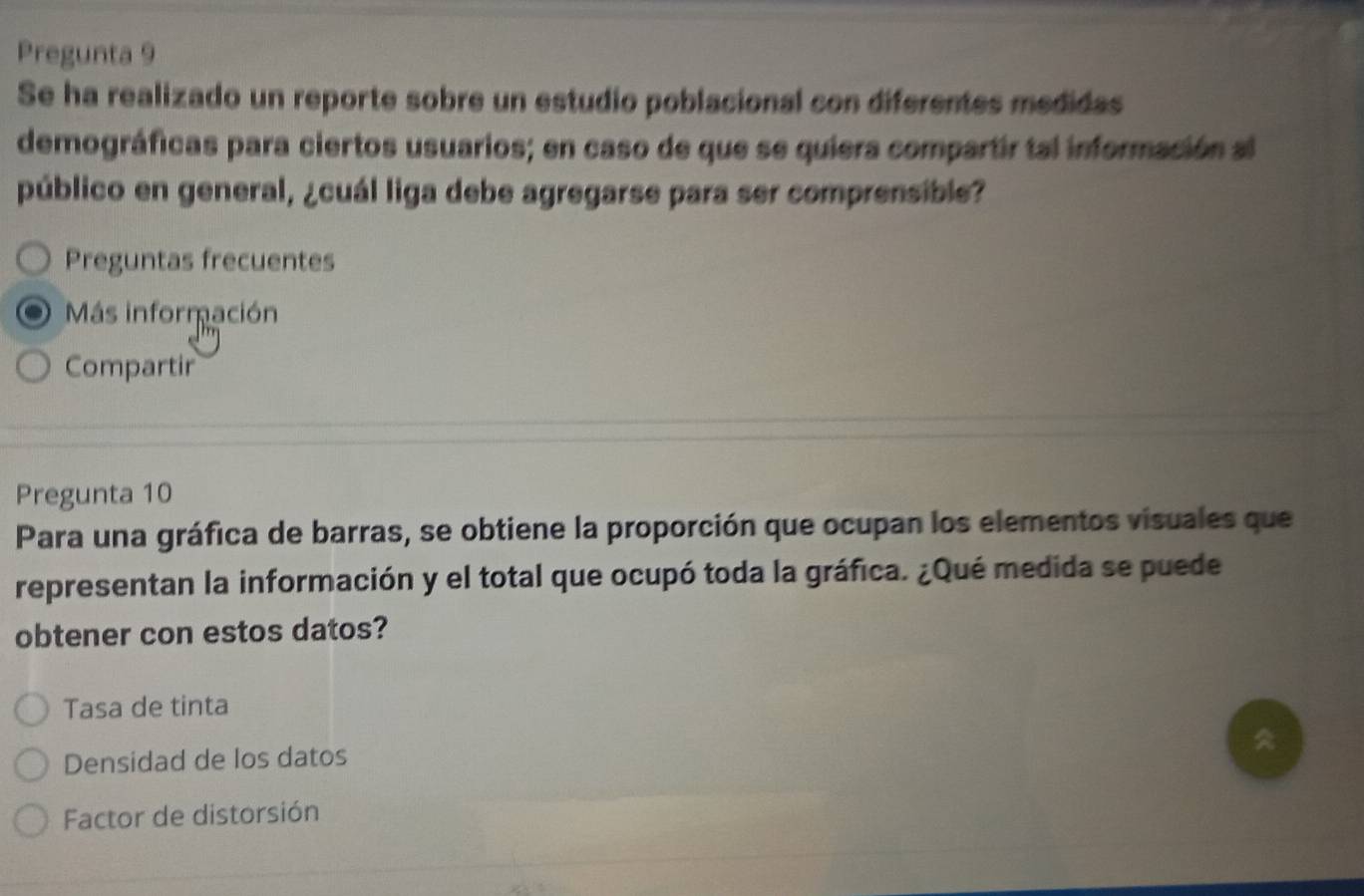 Pregunta 9 
Se ha realizado un reporte sobre un estudio poblacional con diferentes medidas 
demográficas para ciertos usuarios; en caso de que se quiera compartir tal información al 
público en general, ¿cuál liga debe agregarse para ser comprensible? 
Preguntas frecuentes 
Más información 
Compartir 
Pregunta 10 
Para una gráfica de barras, se obtiene la proporción que ocupan los elementos visuales que 
representan la información y el total que ocupó toda la gráfica. ¿Qué medida se puede 
obtener con estos datos? 
Tasa de tinta 
Densidad de los datos 
Factor de distorsión