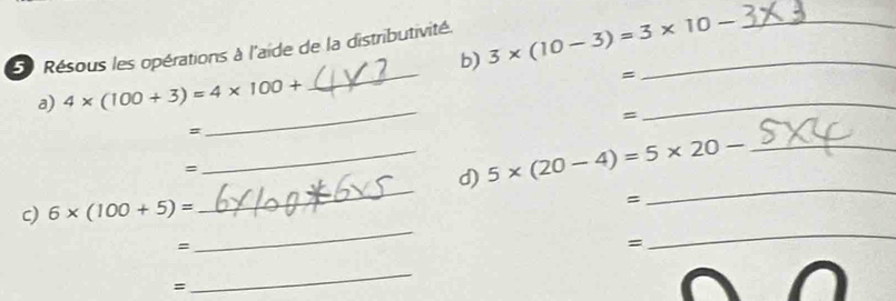 Résous les opérations à l'aide de la distributivité._ 
b) 3* (10-3)=3* 10- _ 
_ 
_ 
a) 4* (100+3)=4* 100+
= 
= 
_ 
= 
= 
_d) 5* (20-4)=5* 20- _ 
c) 6* (100+5)=
_ 
= 
_ 
= 
_ 
= 
_ 
= 
_