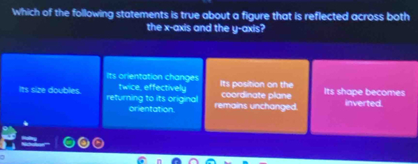 Which of the following statements is true about a figure that is reflected across both
the x-axis and the y-axis?
Its orientation changes Its position on the Its shape becomes
twice, effectively coordinate plane
Its size doubles. returning to its original remains unchanged.
inverted.
orientation.