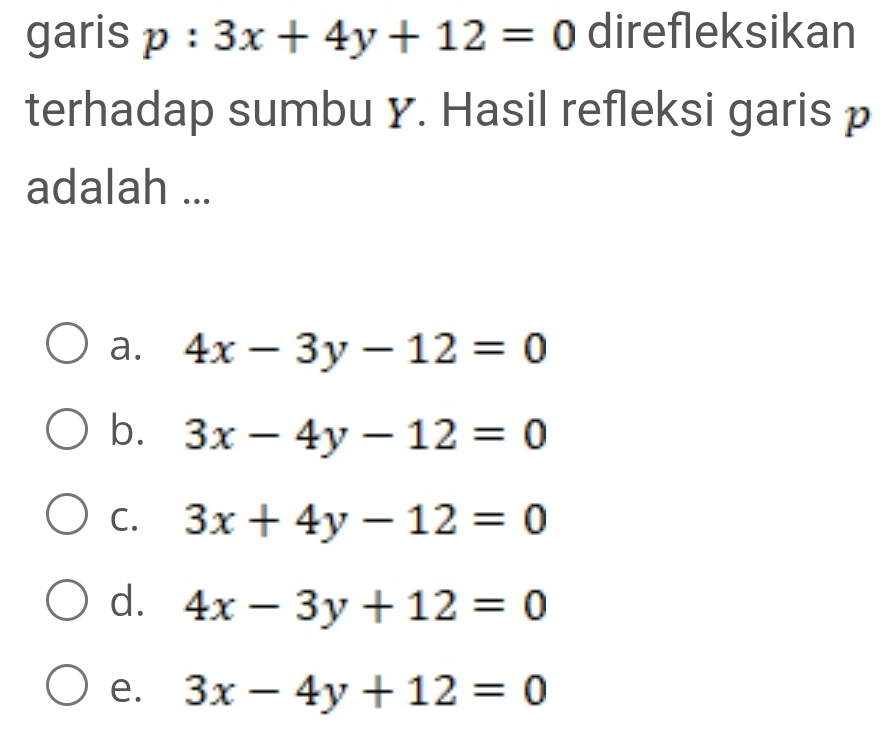 garis p:3x+4y+12=0 direfleksikan
terhadap sumbu y. Hasil refleksi garis p
adalah ...
a. 4x-3y-12=0
b. 3x-4y-12=0
C. 3x+4y-12=0
d. 4x-3y+12=0
e. 3x-4y+12=0