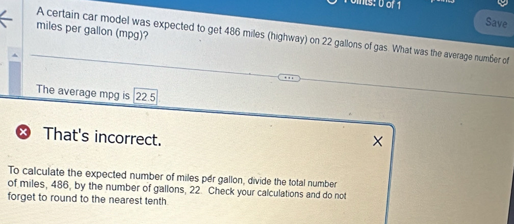 onts: 0 of 1 
Save
miles per gallon (mpg)? 
A certain car model was expected to get 486 miles (highway) on 22 gallons of gas. What was the average number of 
The average mpg is | 22.5
× That's incorrect. 
× 
To calculate the expected number of miles per gallon, divide the total number 
of miles, 486, by the number of gallons, 22. Check your calculations and do not 
forget to round to the nearest tenth.