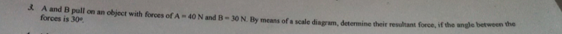 A and B pull on an object with forces of A=40N and B=30N. By means of a scale diagram, determine their resultant force, if the angle between the 
forces is 30°.