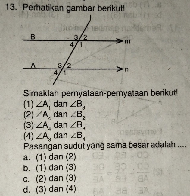 Perhatikan gambar berikut!
Simaklah pernyataan-pernyataan berikut!
(1) ∠ A_1 dan ∠ B_3
(2) ∠ A_4 dan ∠ B_2
(3) ∠ A_4 dan ∠ B_3
(4) ∠ A_3 dan ∠ B_4
Pasangan sudut yang sama besar adalah ....
a. (1) dan (2)
b. (1) dan (3)
c. (2) dan (3)
d. (3) dan (4)