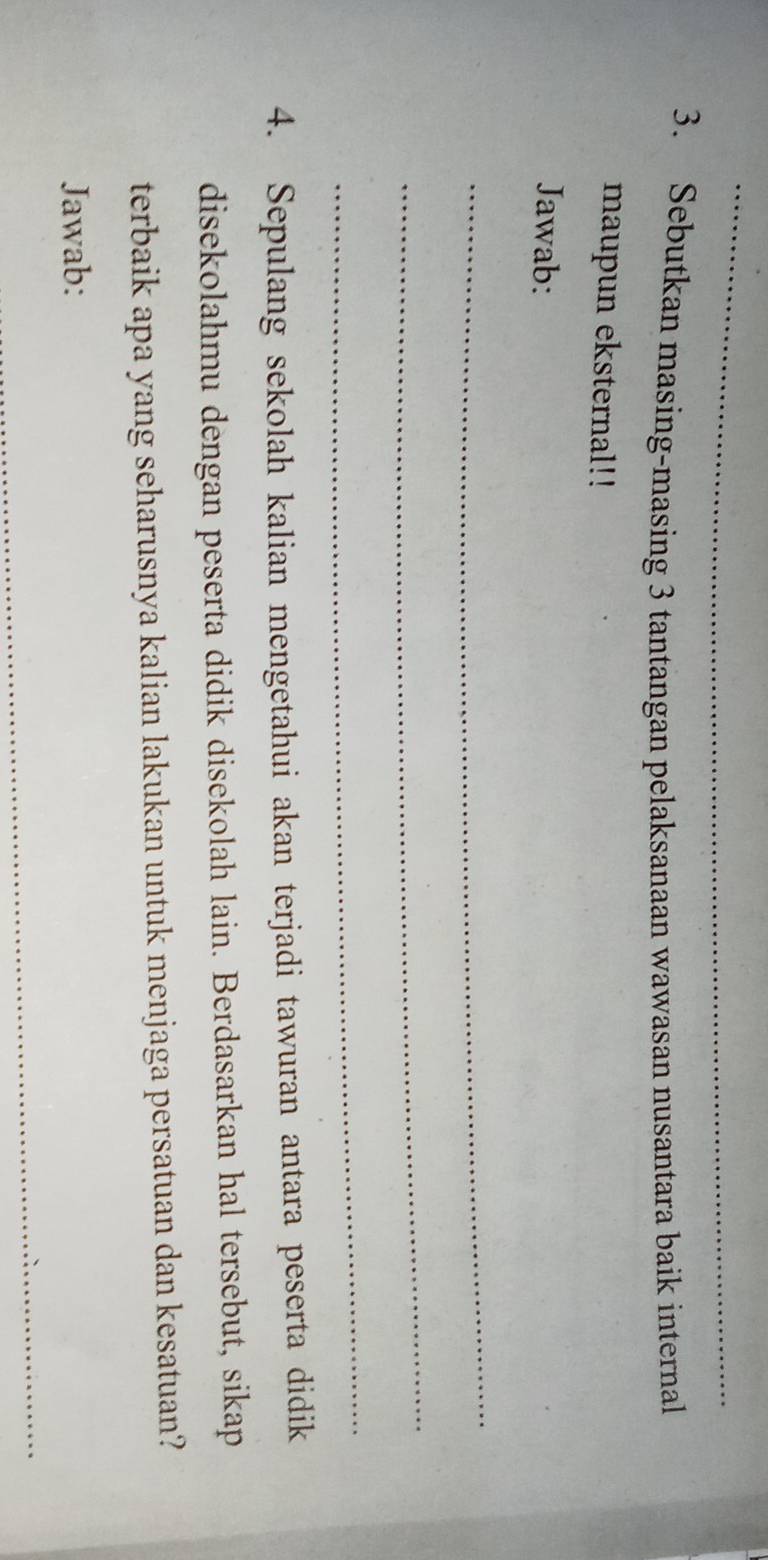 Sebutkan masing-masing 3 tantangan pelaksanaan wawasan nusantara baik internal 
maupun eksternal!! 
Jawab: 
_ 
_ 
_ 
4. Sepulang sekolah kalian mengetahui akan terjadi tawuran antara peserta didik 
disekolahmu dengan peserta didik disekolah lain. Berdasarkan hal tersebut, sikap 
terbaik apa yang seharusnya kalian lakukan untuk menjaga persatuan dan kesatuan? 
Jawab: 
_ 
_