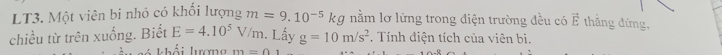 LT3. Một viên bi nhỏ có khối lượng m=9.10^(-5) k g nằm lơ lửng trong điện trường đều có vector E thắng đứng, 
chiều từ trên xuống. Biết E=4.10^5 V/m. Lấy g=10m/s^2. Tính điện tích của viên bi. 
khối lượng m=01