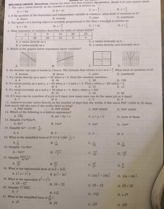 Directions: Choose the letter that best answers the question. Shade it in your answer sheet.
1. The cost c varies directly as the number n of pencils is written as
A. c=kn B. k=cn C. n= k/c  D. c= k/n 
2. If the quotient of the dependent and independent variable is constant, what kind of variation is it?
A. direct B. inverse C. joint D. combined
3. The speed r of a moving object is inversely proportional to the time t travelled is written as
A. r=kt
C. t=kr D.
B. r= k/t  t= r/k 
4What statement of variation describes the table of values below?
es inversely as x
B. y varies jointly as x D. y varies directly and inversely as x
5. Which of the graphs below represents direct variation?
A
B
CD
6. An encoder can type n words in t hours. The formula that relates n to t is n= k/t . What kind of variation is it?
A. inverse B. direct C. joint D. combined
7. If y varies directly as x and y=32 when x=4. Find the constant variation. D. 128
A. 8 B. 36 C. 28
x=2.
8. If z varies jointly as x and y, z=60 when x=3 and y=4. Find y when z=80 and D. 12
A. 8 B. 9 C. 10
9. If y varies inversely as x and y=50 when x=4 , find y when x=40 ?
A. 5 B. 10 C. 40 D. 50
10. If 2 men can do a portion of a job in 8 days, how many men can do the same job in 4 days?
A. 7 B. 6 C. 5 D. 4
11. Jaimee's income varies directly as the number of days that she works. If she earns PhP 12000 in 20 days,
how much will she earn if she works twice as long?
A. PhP 26000 B. PhP 24000 C. PhP 20000 D. PhP 16000
12. Which of the following is a radical expression?
A. sqrt[3](2a) B. ax^2+by=c C. x+y=C D. none of these
13. Simplify (7a^(2b))(2a^(3b)).
A. 9a^(5b) B. 14a^(5b) C. 9a^(6b) D. 14a^(6b)
14. Simplify 6e^0+(11f)^0- 4/g^0 .
A. 6 B. 5 C. 4 D. 3
15. What is the simplified form of 4^05^(-2)6^(-1)100^0 1/2^(-1)  ?
B.
A.  1/75   1/100   1/150  D.  1/300 
C.
16. Simplify -7a^(-5)b^0c^4.
A. -7a^5c^4 B.  (-7a^5c^4)/b  C.  (-7c^4)/a^5  D.  (-7a^4)/c^5 
17. Simplify frac 8(2ab^(-5))^24a^(-4)b^3.
B.
A.  2a^4/b^3   2a^3/b^4  C.  2b^4/a^3  D.  a^4/b^3 
18. What is the exponential form of 2sqrt(a)+3sqrt(b).
A. 2^(frac 1)2a+3^(frac 1)2b B. 2a^(frac 1)2+3b^(frac 1)2 C. (2a)^ 1/2 +(3b)^ 1/2  D. (2a+3b)^ 1/2 
19. What is the equivalent 4^(frac 1)3+2^(frac 1)5 D
A. sqrt[3](4)+sqrt[5](2) B. sqrt[3](4)+sqrt[4](2) C. sqrt[4](3)+sqrt[5](2) D. sqrt[4](3)+sqrt[2](5)
20. Simplify sqrt[3](-343x).
A. -7
B. 7sqrt(x) C. -7sqrt[3](x) D. xsqrt(7)
21. What is the simplified form of  sqrt(3)/sqrt[4](3)  ？
A. sqrt(3)
B. sqrt[4](3) C. sqrt(27) D. sqrt[4](27)