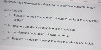 Referente a los elementos de valídez ¿cómo se forma el consentimiento?
Seleccione una:
a. Requiere de tres declaraciones unilaterales, la oferta, la aceptación y
el objeto.
b. Requiere una declaración unilateral, la aceptación.
c. Requiere una declaración unilateral, la oferta.
d. Requiere dos declaraciones unilaterales, la oferta y la aceptación.