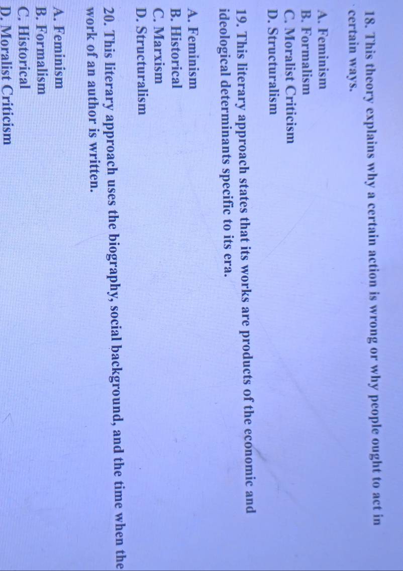 This theory explains why a certain action is wrong or why people ought to act in
certain ways.
A. Feminism
B. Formalism
C. Moralist Criticism
D. Structuralism
19. This literary approach states that its works are products of the economic and
ideological determinants specific to its era.
A. Feminism
B. Historical
C. Marxism
D. Structuralism
20. This literary approach uses the biography, social background, and the time when the
work of an author is written.
A. Feminism
B. Formalism
C. Historical
D. Moralist Criticism