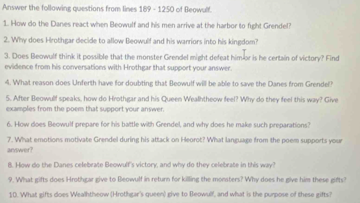 Answer the following questions from lines 189 - 1250 of Beowulf. 
1. How do the Danes react when Beowulf and his men arrive at the harbor to fight Grendel? 
2. Why does Hrothgar decide to allow Beowulf and his warriors into his kingdom? 
3. Does Beowulf think it possible that the monster Grendel might defeat him or is he certain of victory? Find 
evidence from his conversations with Hrothgar that support your answer. 
4. What reason does Unferth have for doubting that Beowulf will be able to save the Danes from Grendel? 
5. After Beowulf speaks, how do Hrothgar and his Queen Wealhtheow feel? Why do they feel this way? Give 
examples from the poem that support your answer. 
6. How does Beowulf prepare for his battle with Grendel, and why does he make such preparations? 
7. What emotions motivate Grendel during his attack on Heorot? What language from the poem supports your 
answer? 
8. How do the Danes celebrate Beowulf's victory, and why do they celebrate in this way? 
9. What gifts does Hrothgar give to Beowulf in return for killing the monsters? Why does he give him these gifts? 
10. What gifts does Wealhtheow (Hrothgar's queen) give to Beowulf, and what is the purpose of these gifts?