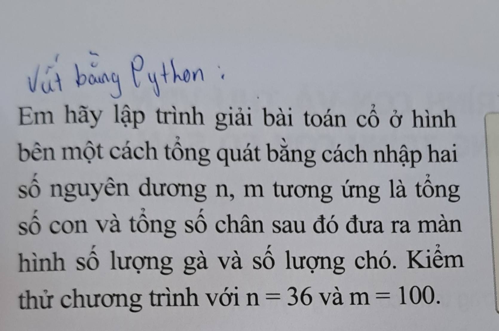 Em hãy lập trình giải bài toán cổ ở hình 
bên một cách tổng quát bằng cách nhập hai 
số nguyên dương n, m tương ứng là tổng 
số con và tổng số chân sau đó đưa ra màn 
hình số lượng gà và số lượng chó. Kiểm 
thử chương trình với n=36 và m=100.