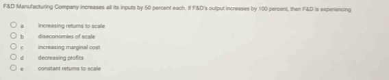 F&D Manufacturing Company increases all its inputs by 50 percent each. If F&D's output increases by 100 percent, then F&D is experiencing
a increasing returns to scale
b diseconomies of scale
C increasing marginal cost
dà decreasing profits
constant retums to scale