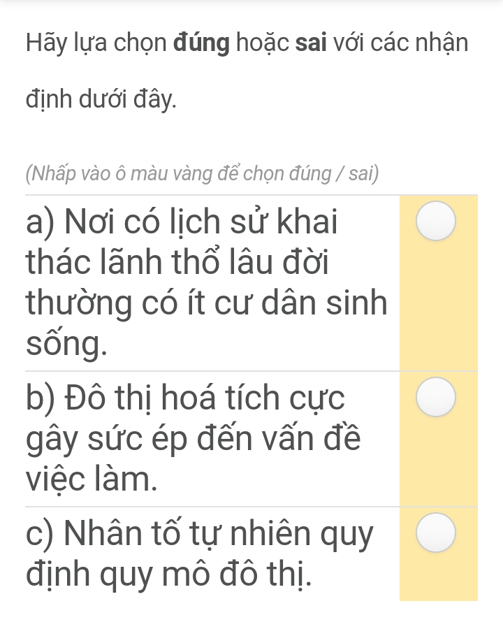 Hãy lựa chọn đúng hoặc sai với các nhận
định dưới đây.
(Nhấp vào ô màu vàng để chọn đúng / sai)
a) Nơi có lịch sử khai
thác lãnh thổ lâu đời
thường có ít cư dân sinh
sống.
b) Đô thị hoá tích cực
gây sức ép đến vấn đề
việc làm.
c) Nhân tố tự nhiên quy
định quy mô đô thị.