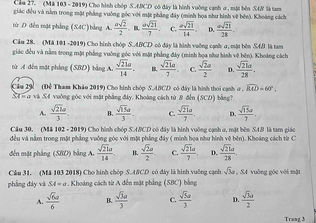 (Mã 103 - 2019) Cho hình chóp S.ABCD có đáy là hình vuông cạnh a, mặt bên SAB là tam
giác đều và nằm trong mặt phẳng vuông góc với mặt phẳng đáy (minh họa như hình vẽ bên). Khoảng cách
từ D đến mặt phẳng (SAC)bằng  asqrt(2)/2 . B.  asqrt(21)/7 . C.  asqrt(21)/14 . D.  asqrt(21)/28 .
Câu 28. (Mã 101 -2019) Cho hình chóp S.ABCD có đáy là hình vuông cạnh a, mặt bên SAB là tam
giác đều và nằm trong mặt phẳng vuông góc với mặt phẳng đáy (minh họa như hình vẽ bên). Khoảng cách
từ A đến mặt phẳng (SBD) bằng A.  sqrt(21)a/14 . B.  sqrt(21)a/7 . C.  sqrt(2)a/2  D.  sqrt(21)a/28 .
Câu 29 (Đề Tham Khảo 2019) Cho hình chóp S.ABCD có đáy là hình thoi cạnh a , widehat BAD=60°,
widehat SA=a và SA vuông góc với mặt phẳng đáy. Khoảng cách tứ B đến (SCD) bằng?
A.  sqrt(21)a/3 .  sqrt(15)a/3 . C.  sqrt(21)a/7 . D.  sqrt(15)a/7 .
B.
Câu 30. (Mã 102 - 2019) Cho hình chóp S.ABCD có đáy là hình vuông cạnh a, mặt bên SAB là tam giác
đều và nằm trong mặt phẳng vuông góc với mặt phẳng đáy ( minh họa như hình vẽ bên). Khoảng cách từ C
đến mặt phẳng (SBD) bằng A.  sqrt(21)a/14 . B.  sqrt(2)a/2 . C.  sqrt(21)a/7 . D.  sqrt(21)a/28 .
Câu 31. (Mã 103 2018) Cho hình chóp S.ABCD có đáy là hình vuông cạnh sqrt(3)a , SA vuông góc với mặt
phẳng đáy và SA=a. Khoảng cách từ A đến mặt phẳng (SBC) bằng
A.  sqrt(6)a/6   sqrt(3)a/3   sqrt(5)a/3   sqrt(3)a/2 
B.
C.
D.
Trang 3