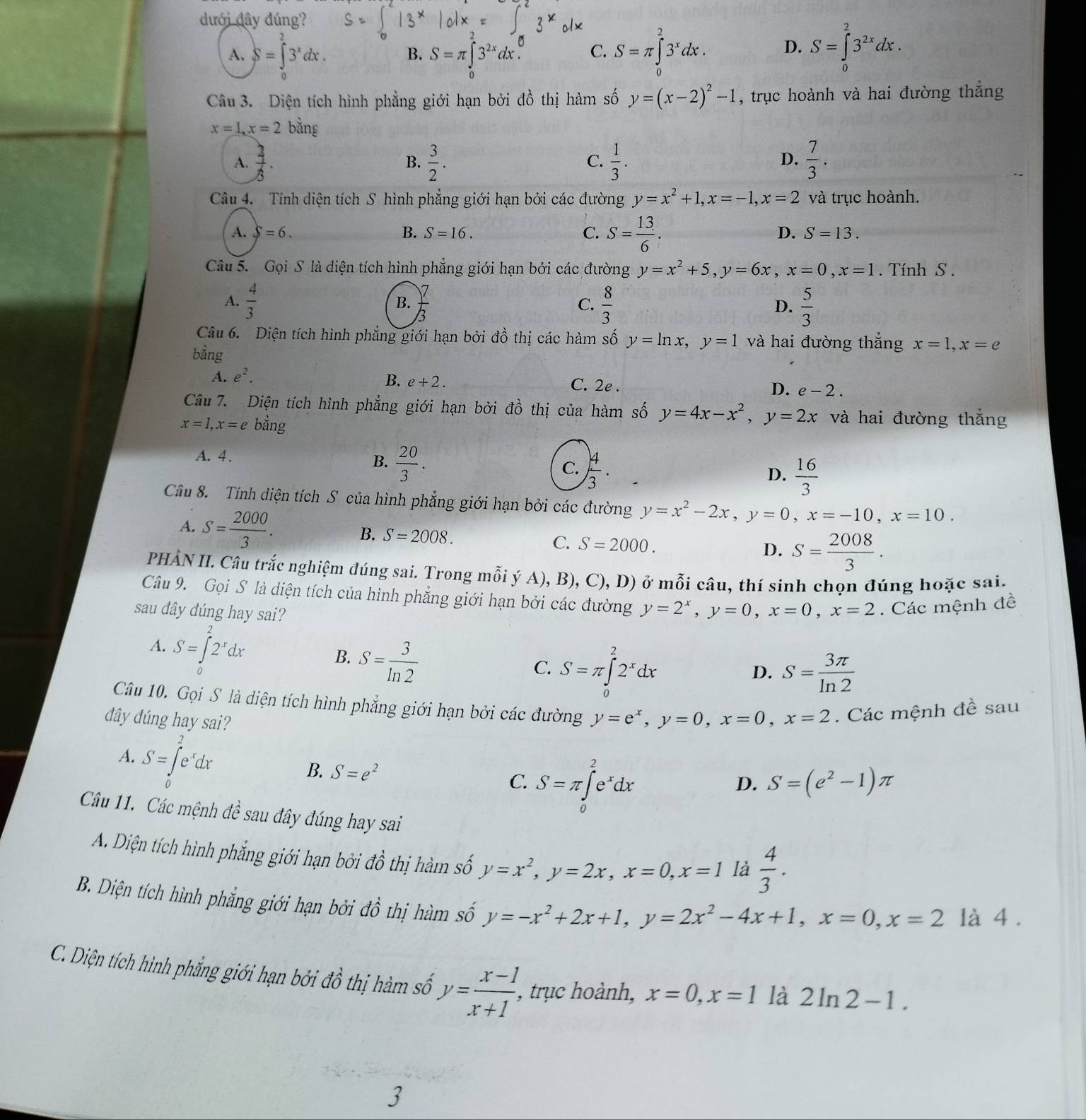 dưới đây đúng?
A. S=∈tlimits _0^(23^x)dx. S=π ∈tlimits _0^(23^x)dx. D. S=∈tlimits _0^(23^2x)dx.
B. S=π ∈tlimits _0^((2x)dx. C.
Câu 3. Diện tích hình phẳng giới hạn bởi đồ thị hàm số y=(x-2)^2)-1 , trục hoành và hai đường thắng
x=1,x=2 bằng
A.  3/5 .  3/2 .  1/3 .  7/3 .
B.
C.
D.
Câu 4. Tính diện tích S hình phẳng giới hạn bởi các đường y=x^2+1,x=-1,x=2 và trục hoành.
A. S=6. B. S=16. C. S= 13/6 .
D. S=13.
Câu 5. Gọi S là diện tích hình phẳng giới hạn bởi các đường y=x^2+5,y=6x,x=0,x=1.  Tính S .
A.  4/3   7/3  C.  8/3  D.  5/3 
B.
Câu 6.  Diện tích hình phẳng giới hạn bởi đồ thị các hàm số y=ln x,y=1 và hai đường thắng x=1,x=e
bằng
B. e+2.
A. e^2. C. 2e . D. e-2.
Câu 7. Diện tích hình phẳng giới hạn bởi đồ thị của hàm số y=4x-x^2,y=2x và hai đường thắng
x=1,x=e bằng
A. 4.
B.  20/3 .
C.  4/3 .
D.  16/3 
Câu 8. Tính diện tích S của hình phẳng giới hạn bởi các đường y=x^2-2x,y=0,x=-10,x=10.
A. S= 2000/3 .
B. S=2008. C. S=2000.
D. S= 2008/3 .
PHẢN II. Câu trắc nghiệm đúng sai. Trong mỗi ý A), B), C),D) ở mỗi câu, thí sinh chọn đúng hoặc sai.
Câu 9. Gọi S là diện tích của hình phẳng giới hạn bởi các đường y=2^x,y=0,x=0,x=2 Các mệnh đề
sau đây đúng hay sai?
A. S=∈tlimits _0^(22^x)dx
B. S= 3/ln 2 
C. S=π ∈tlimits _0^(22^x)dx S= 3π /ln 2 
D.
Câu 10. Gọi S là diện tích hình phẳng giới hạn bởi các đường
dây dúng hay sai? y=e^x,y=0,x=0,x=2. Các mệnh đề sau
A. S=∈tlimits _0^(2e^x)dx
B. S=e^2
C. S=π ∈tlimits _0^(2e^x)dx
D. S=(e^2-1)π
Câu 11. Các mệnh đề sau đây đúng hay sai
A. Diện tích hình phẳng giới hạn bởi = dhat o thị hàm số y=x^2,y=2x,x=0,x=1 là  4/3 .
B. Diện tích hình phẳng giới hạn bởi đồ thị hàm số y=-x^2+2x+1,y=2x^2-4x+1,x=0,x=2 là 4 .
C. Diện tích hình phẳng giới hạn bởi dhat o thị hàm số y= (x-1)/x+1  , trục hoành, x=0,x=1 là 2ln 2-1.
3