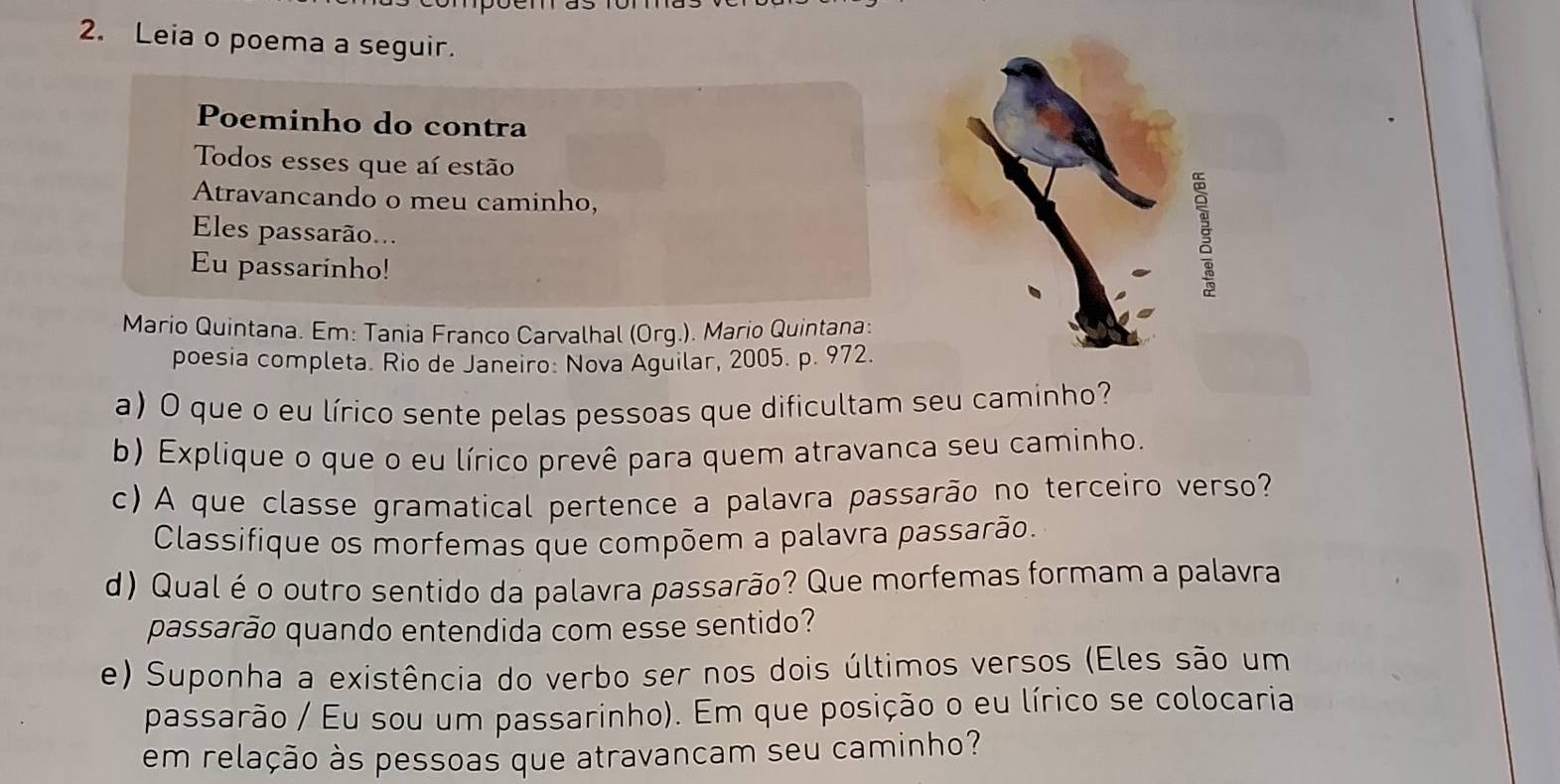 Leia o poema a seguir. 
Poeminho do contra 
Todos esses que aí estão 
Atravancando o meu caminho, 
Eles passarão... 
Eu passarinho! 
§ 
Mario Quintana. Em: Tania Franco Carvalhal (Org.). Mario Quintana: 
poesia completa. Rio de Janeiro: Nova Aguilar, 2005. p. 972. 
a) O que o eu lírico sente pelas pessoas que dificultam seu caminho? 
b) Explique o que o eu lírico prevê para quem atravanca seu caminho. 
c) A que classe gramatical pertence a palavra passarão no terceiro verso? 
Classifique os morfemas que compõem a palavra passarão. 
d) Qual é o outro sentido da palavra passarão? Que morfemas formam a palavra 
passarão quando entendida com esse sentido? 
e) Suponha a existência do verbo ser nos dois últimos versos (Eles são um 
passarão / Eu sou um passarinho). Em que posição o eu lírico se colocaria 
em relação às pessoas que atravancam seu caminho?