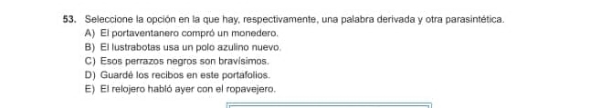 Seleccione la opción en la que hay, respectivamente, una palabra derivada y otra parasintética.
A) El portaventanero compró un monedero.
B) El lustrabotas usa un polo azulino nuevo.
C) Esos perrazos negros son bravísimos.
D) Guardé los recibos en este portafolios.
E) El relojero habló ayer con el ropavejero.