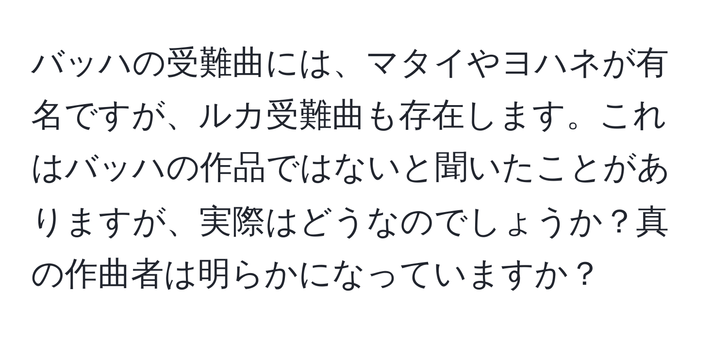 バッハの受難曲には、マタイやヨハネが有名ですが、ルカ受難曲も存在します。これはバッハの作品ではないと聞いたことがありますが、実際はどうなのでしょうか？真の作曲者は明らかになっていますか？