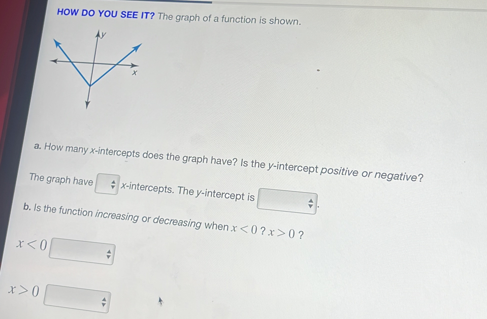 HOW DO YOU SEE IT? The graph of a function is shown. 
a. How many x-intercepts does the graph have? Is the y-intercept positive or negative? 
The graph have x-intercepts. The y-intercept is 
b. Is the function increasing or decreasing when x<0</tex> ? x>0 ?
x<0</tex>
x>0