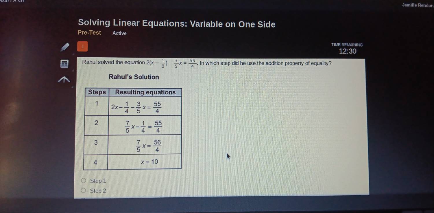 Jamille Rendon
Solving Linear Equations: Variable on One Side
Pre-Test Active
1
TIME REMAINING
12:30
Rahul solved the equation 2(x- 1/8 )- 3/5 x= 55/4 . In which step did he use the addition property of equality?
Rahul's Solution
Step 1
Step 2