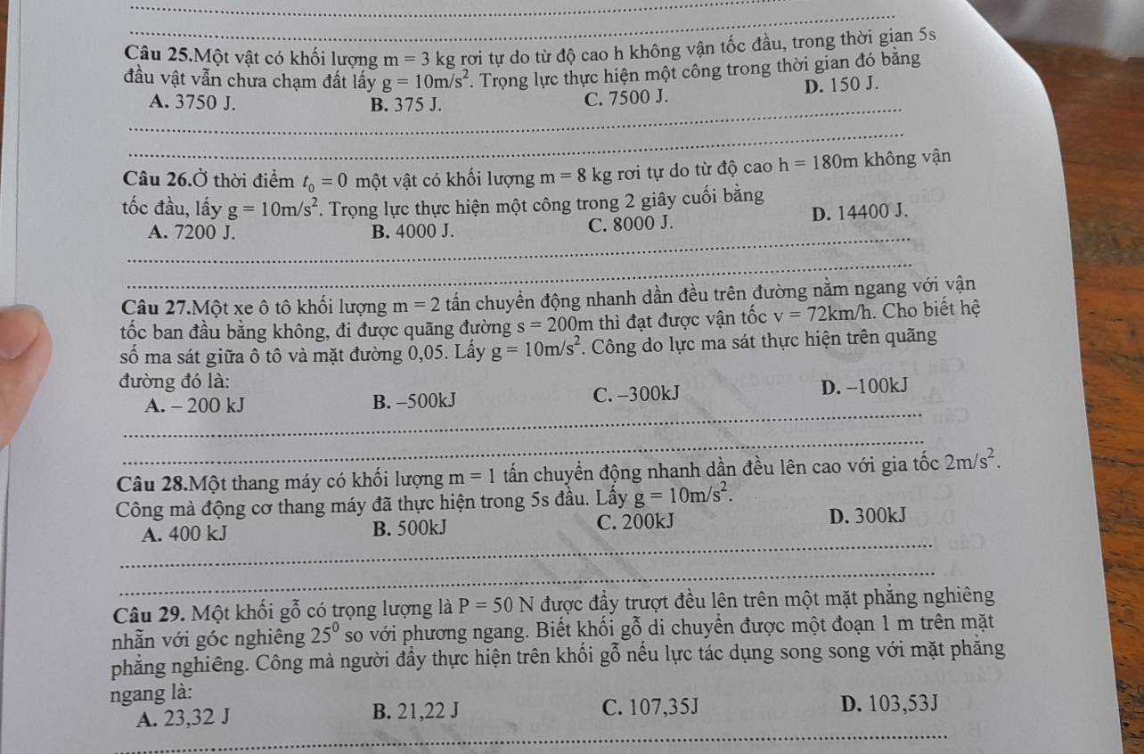 Câu 25.Một vật có khối lượng m=3k kg rơi tự do từ độ cao h không vận tốc đầu, trong thời gian 5s
đầu vật vẫn chưa chạm đất lấy g=10m/s^2. Trọng lực thực hiện một công trong thời gian đó bằng
A. 3750 J. B. 375 J.
C. 7500 J. D. 150 J.
Câu 26.Ở thời điểm t_0=0 một vật có khối lượng m=8 kg rơi tự do từ độ cao h=180m không vận
tốc đầu, lấy g=10m/s^2 *. Trọng lực thực hiện một công trong 2 giây cuối bằng
A. 7200 J. B. 4000 J. C. 8000 J. D. 14400 J.
Câu 27.Một xe ô tô khối lượng m=2 tấn chuyển động nhanh dần đều trên đường nằm ngang với vận
tốc ban đầu bằng không, đi được quãng đường s=200m thì đạt được vận tốc v=72km/h Cho biết hệ
số ma sát giữa ô tô và mặt đường 0,05. Lấy g=10m/s^2. Công do lực ma sát thực hiện trên quãng
đường đó là:
A. - 200 kJ B. -500kJ C. -300kJ D. −100kJ
Câu 28.Một thang máy có khối lượng m=1 tấn chuyển động nhanh dần đều lên cao với gia tốc 2m/s^2.
Công mà động cơ thang máy đã thực hiện trong 5s đầu. Lấy g=10m/s^2.
A. 400 kJ B. 500kJ C. 200kJ D. 300kJ
Câu 29. Một khối gỗ có trọng lượng là P=50N được đẩy trượt đều lên trên một mặt phẳng nghiêng
nhẫn với góc nghiêng 25^0 so với phương ngang. Biết khối gỗ di chuyển được một đoạn 1 m trên mặt
phẳng nghiêng. Công mà người đầy thực hiện trên khối gỗ nếu lực tác dụng song song với mặt phăng
ngang là:
A. 23,32 J B. 21,22 J C. 107,35J D. 103,53J