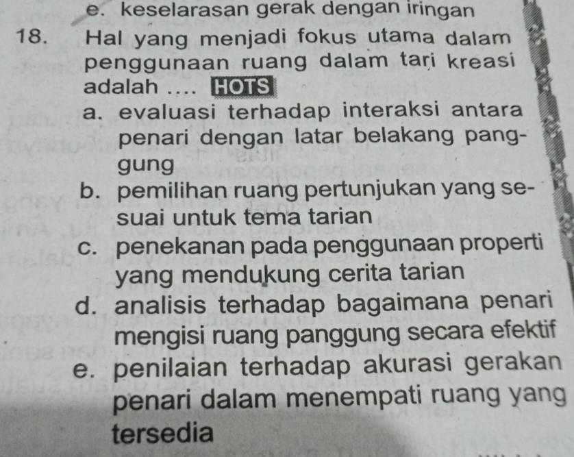 e. keselarasan gerak dengan iringan
18. Hal yang menjadi fokus utama dalam
penggunaan ruang dalam tari kreasi
adalah … HOTS
a. evaluasi terhadap interaksi antara
penari dengan latar belakang pang-
gung
b. pemilihan ruang pertunjukan yang se-
suai untuk tema tarian
c. penekanan pada penggunaan properti
yang mendukung cerita tarian
d. analisis terhadap bagaimana penari
mengisi ruang panggung secara efektif
e. penilaian terhadap akurasi gerakan
penari dalam menempati ruang yang
tersedia