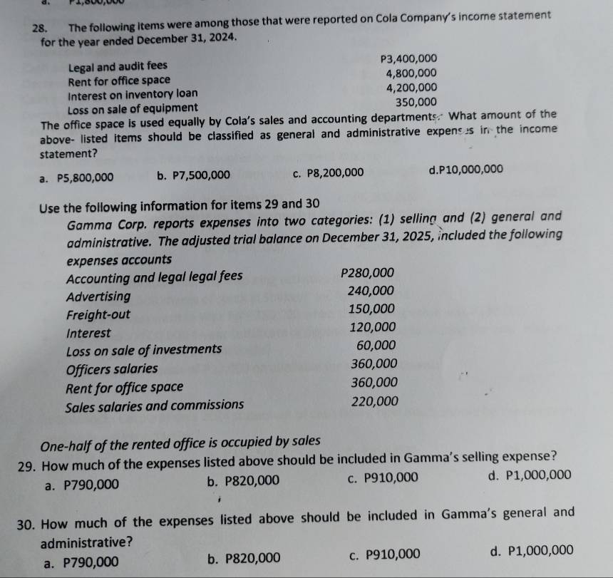 P1,500,000
28. The following items were among those that were reported on Cola Company's income statement
for the year ended December 31, 2024.
Legal and audit fees P3,400,000
Rent for office space 4,800,000
interest on inventory loan 4,200,000
Loss on sale of equipment 350,000
The office space is used equally by Cola's sales and accounting departments. What amount of the
above- listed items should be classified as general and administrative expenses in the income
statement?
a. P5,800,000 b. P7,500,000 c. P8,200,000 d. P10,000,000
Use the following information for items 29 and 30
Gamma Corp. reports expenses into two categories: (1) selling and (2) general and
administrative. The adjusted trial balance on December 31, 2025, included the following
expenses accounts
Accounting and legal legal fees P280,000
Advertising 240,000
Freight-out 150,000
Interest 120,000
Loss on sale of investments 60,000
Officers salaries 360,000
Rent for office space 360,000
Sales salaries and commissions 220,000
One-half of the rented office is occupied by sales
29. How much of the expenses listed above should be included in Gamma's selling expense?
a. P790,000 b. P820,000 c. P910,000 d. P1,000,000
30. How much of the expenses listed above should be included in Gamma's general and
administrative?
a. P790,000 b. P820,000 c. P910,000 d. P1,000,000