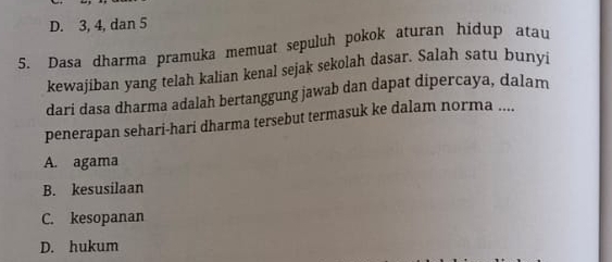 D. 3, 4, dan 5
5. Dasa dharma pramuka memuat sepuluh pokok aturan hidup atau
kewajiban yang telah kalian kenal sejak sekolah dasar. Salah satu bunyi
dari dasa dharma adalah bertanggung jawab dan dapat dipercaya, dalam
penerapan sehari-hari dharma tersebut termasuk ke dalam norma ....
A. agama
B. kesusilaan
C. kesopanan
D. hukum