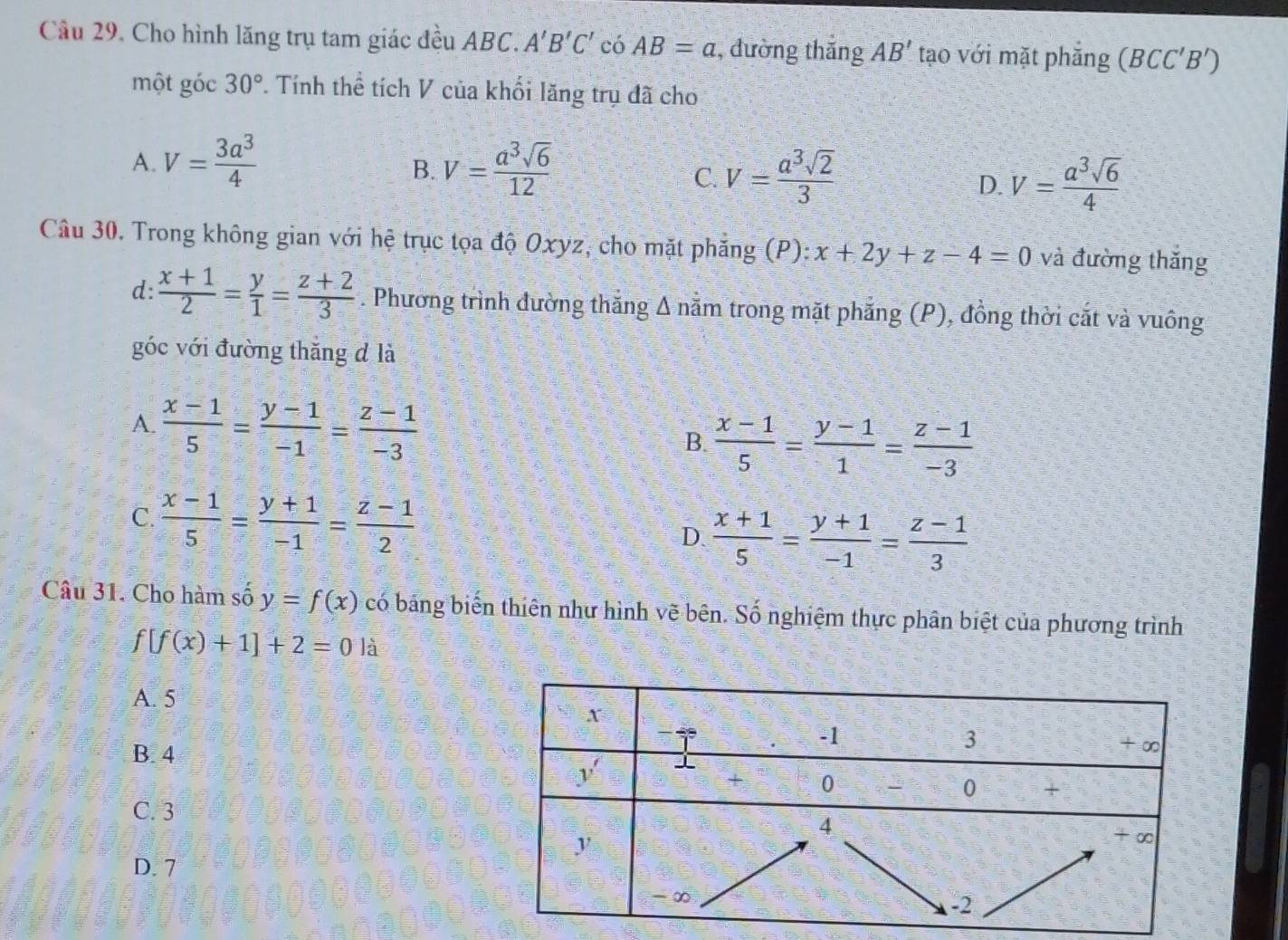 Cho hình lăng trụ tam giác đều ABC. A'B'C' có AB=a , đường thăng AB' tạo với mặt phẳng (BCC'B')
một góc 30°. Tính thể tích V của khối lăng trụ đã cho
A. V= 3a^3/4  V= a^3sqrt(6)/12 
B.
C. V= a^3sqrt(2)/3  V= a^3sqrt(6)/4 
D.
Câu 30. Trong không gian với hệ trục tọa độ Oxyz, cho mặt phăng (P): x+2y+z-4=0 và đường thăng
d:  (x+1)/2 = y/1 = (z+2)/3 . Phương trình đường thăng Δ nằm trong mặt phẳng (P), đồng thời cắt và vuông
góc với đường thăng d là
A.  (x-1)/5 = (y-1)/-1 = (z-1)/-3  B.  (x-1)/5 = (y-1)/1 = (z-1)/-3 
C.  (x-1)/5 = (y+1)/-1 = (z-1)/2 
D.  (x+1)/5 = (y+1)/-1 = (z-1)/3 
Câu 31. Cho hàm số y=f(x) có bảng biến thiên như hình vẽ bên. Số nghiệm thực phân biệt của phương trình
f[f(x)+1]+2=0la
A. 5
B. 4
C. 3
D. 7