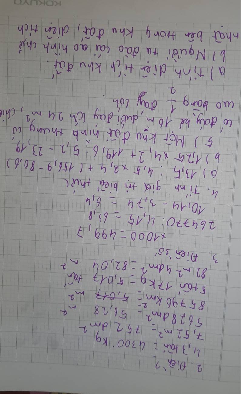 Dieh?
4,3tan '=4300kg
7,52m^2=752dm^2
5628dm^2-56,28m^2
85796km^2=5,017m^2
5tan 17kg^-=5.017tan^(-1)
82m^24dm^2=82,04m^2
3. Dien'so'
* 1000=499,7
264770:4,15=63,8
10,14-3,74=6,4
4. Tim gid tri bièn thu( 
a) 13,5:4,5* 2,4+(156,9-80,6)
b) 1,25* 4, 2+119, 6:5, 2-23,19
5) Mor Khu do hink thang cò 
co doly he 16 m dubi day lón 24m^2 ,chie 
cao bāng  1/2  day loh 
a) tinn diān tich khu dāǐ. 
b)Nquòi ta dào cái ao hinh chu 
what bēn frong Khu dai, diéen rich