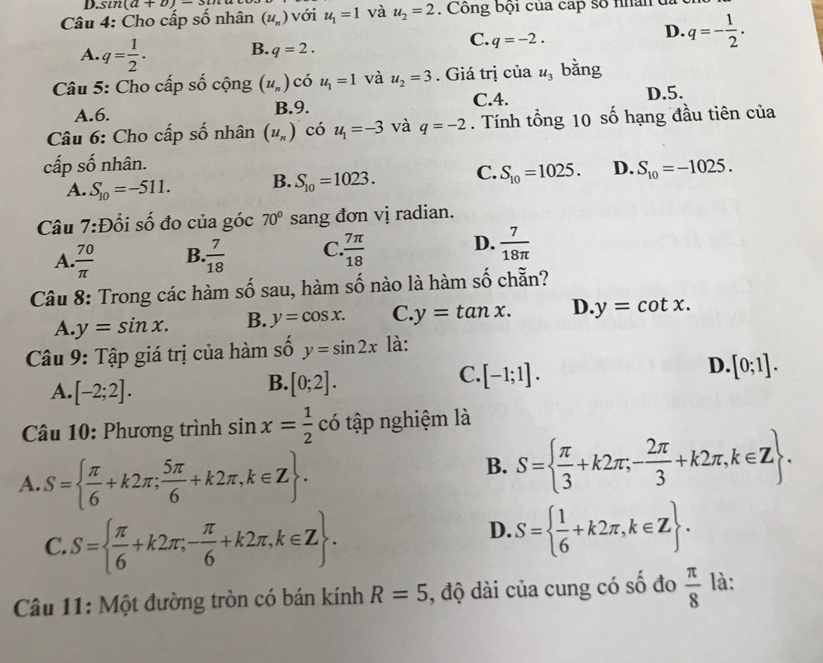 sin (a+b)=3u
Câu 4: Cho cấp số nhân (u_n) với u_1=1 và u_2=2. Công bội của cấp số nhân đã ở
D. q=- 1/2 .
A. q= 1/2 .
B. q=2.
C. q=-2.
Câu 5: Cho cấp số cộng (u_n) có u_1=1 và u_2=3. Giá trị của u_3 bǎng
C.4. D.5.
A.6. B.9.
Câu 6: Cho cấp số nhân (u_n) có u_1=-3 và q=-2. Tính tổng 10 số hạng đầu tiên của
cấp số nhân. D. S_10=-1025.
A. S_10=-511.
B. S_10=1023.
C. S_10=1025.
Câu 7:Đổi số đo của góc 70° sang đơn vị radian.
B.
A.  70/π    7/18 
D.
C.  7π /18   7/18π  
Câu 8: Trong các hàm số sau, hàm số nào là hàm số chẵn?
A. y=sin x.
B. y=cos x. C. y=tan x. D. y=cot x.
Câu 9: Tập giá trị của hàm số y=sin 2x là:
C. [-1;1].
D. [0;1].
A. [-2;2].
B. [0;2].
Câu 10: Phương trình sin x= 1/2  có tập nghiệm là
A. S=  π /6 +k2π ; 5π /6 +k2π ,k∈ Z .
B. S=  π /3 +k2π ;- 2π /3 +k2π ,k∈ Z .
C.S=  π /6 +k2π ;- π /6 +k2π ,k∈ Z .
D. S=  1/6 +k2π ,k∈ Z .
Câu 11: Một đường tròn có bán kính R=5 , độ dài của cung có số đo  π /8  là: