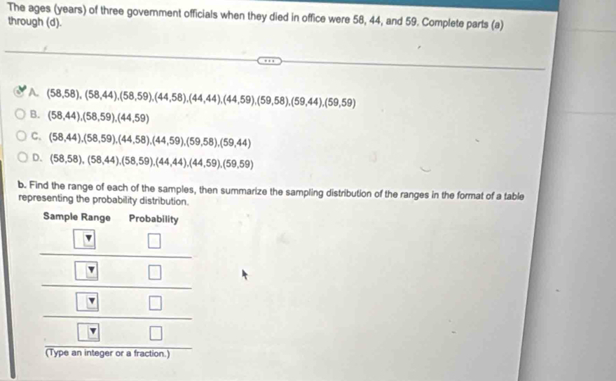 The ages (years) of three government officials when they died in office were 58, 44, and 59. Complete parts (a)
through (d).
A. (58,58),(58,44),(58,59),(44,58),(44,44),(44,59),(59,58),(59,44),(59,59)
B. (58,44),(58,59),(44,59)
C. (58,44),(58,59),(44,58),(44,59),(59,58),(59,44)
D. (58,58),(58,44),(58,59),(44,44),(44,59),(59,59)
b. Find the range of each of the samples, then summarize the sampling distribution of the ranges in the format of a table
representing the probability distribution.