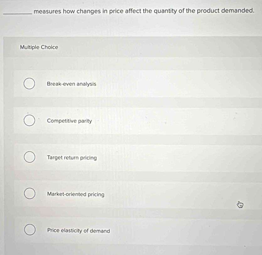 measures how changes in price affect the quantity of the product demanded.
Multiple Choice
Break-even analysis
Competitive parity
Target return pricing
Market-oriented pricing
Price elasticity of demand