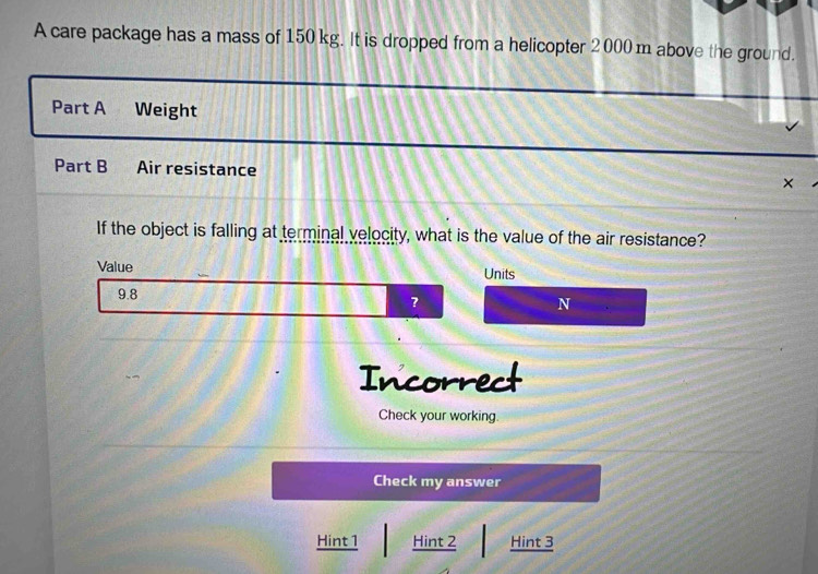 A care package has a mass of 150 kg. It is dropped from a helicopter 2 000 m above the ground. 
Part A Weight 
Part B Air resistance × 
If the object is falling at terminal velocity, what is the value of the air resistance? 
Value Units
9.8
?
N
Incorrect 
Check your working. 
Check my answer 
Hint 1 Hint 2 Hint 3