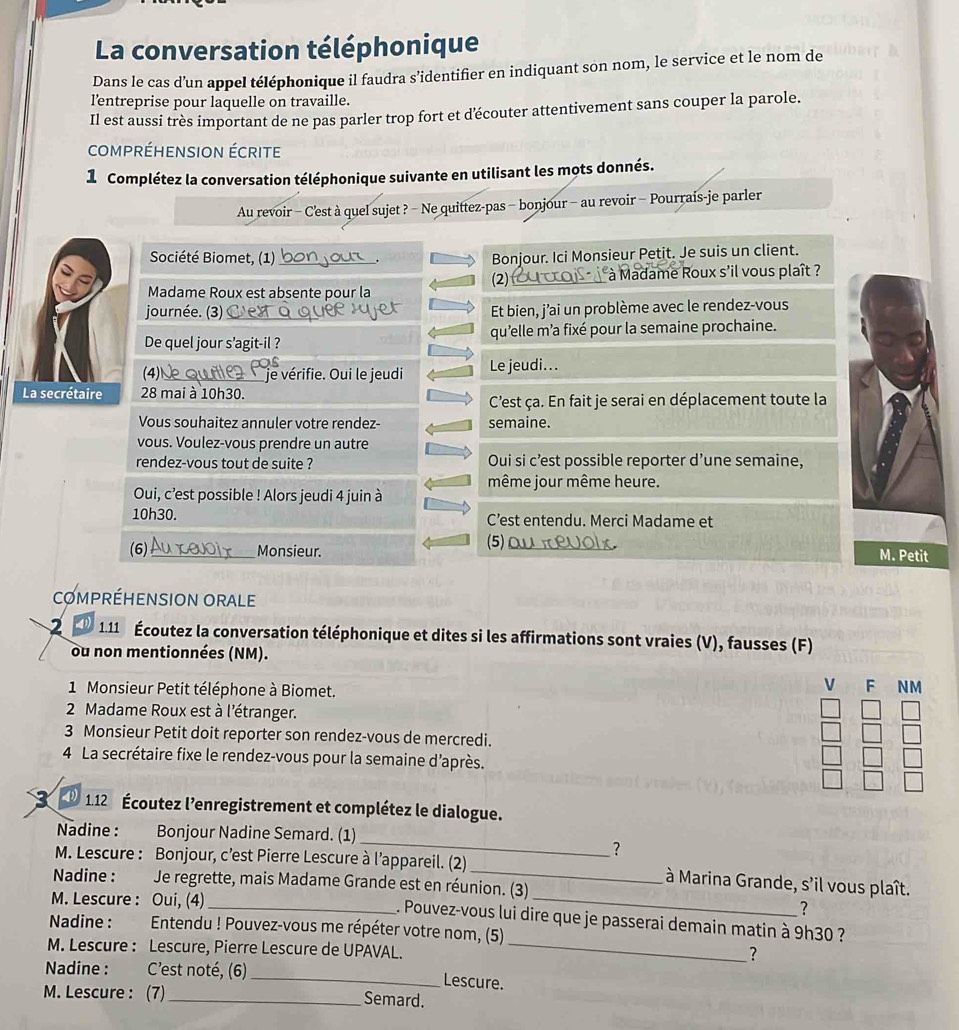 La conversation téléphonique
Dans le cas d’un appel téléphonique il faudra s’identifier en indiquant son nom, le service et le nom de
l’entreprise pour laquelle on travaille.
Il est aussi très important de ne pas parler trop fort et découter attentivement sans couper la parole.
compréHensiOn écrite
1 Complétez la conversation téléphonique suivante en utilisant les mots donnés.
Au revoir - C'est à quel sujet ? - Ne quittez-pas - bonjour - au revoir - Pourrais-je parler
Société Biomet, (1) _Bonjour. Ici Monsieur Petit. Je suis un client.
(2) _ à Madame Roux s'il vous plaît ?
Madame Roux est absente pour la
journée. (3) _Et bien, j’ai un problème avec le rendez-vous
De quel jour s’agit-il ? qu'elle m'a fixé pour la semaine prochaine.
(4)_ je vérifie. Oui le jeudi Le jeudi...
La secrétaire 28 mai à 10h30.
C'est ça. En fait je serai en déplacement toute la
Vous souhaitez annuler votre rendez- semaine.
vous. Voulez-vous prendre un autre
rendez-vous tout de suite ? Oui si c’est possible reporter d’une semaine,
même jour même heure.
Oui, c’est possible ! Alors jeudi 4 juin à
10h30. C’est entendu. Merci Madame et
(5)
(6) _Monsieur. _M. Petit
COMPRÉHENSION ORALE
2 1.11 Écoutez la conversation téléphonique et dites si les affirmations sont vraies (V), fausses (F)
ou non mentionnées (NM).
1 Monsieur Petit téléphone à Biomet.
V F NM
2 Madame Roux est à l'étranger.
3 Monsieur Petit doit reporter son rendez-vous de mercredi.
4 La secrétaire fixe le rendez-vous pour la semaine d'après.
D 1.12 Écoutez l’enregistrement et complétez le dialogue.
_
Nadine : Bonjour Nadine Semard. (1)
?
M. Lescure : Bonjour, c’est Pierre Lescure à l’appareil. (2) _ à Marina Grande, s'il vous plaît.
Nadine : Je regrette, mais Madame Grande est en réunion. (3)
M. Lescure : Oui, (4)
_
?
_ . Pouvez-vous lui dire que je passerai demain matin à 9h30 ?
Nadine : Entendu ! Pouvez-vous me répéter votre nom, (5)
M. Lescure : Lescure, Pierre Lescure de UPAVAL._
?
Nadine : C’est noté, (6) _Lescure.
M. Lescure : (7) _Semard.