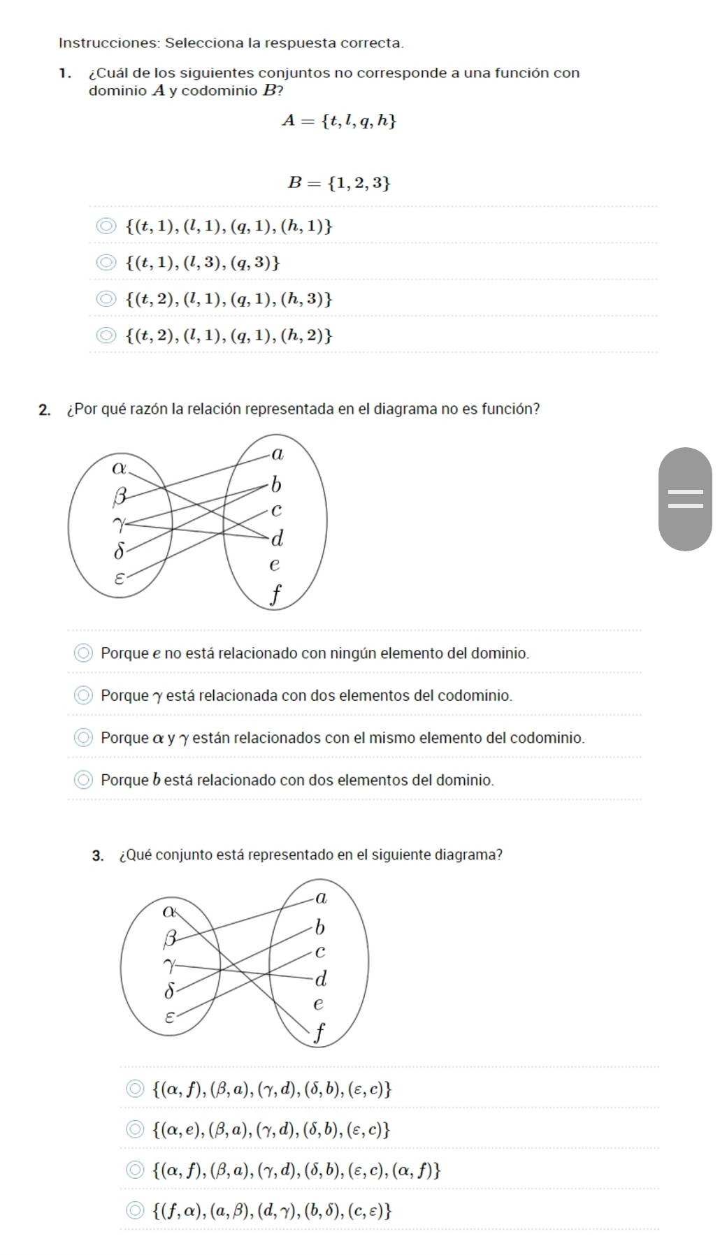 Instrucciones: Selecciona la respuesta correcta.
1. ¿Cuál de los siguientes conjuntos no corresponde a una función con
dominio A y codominio B?
A= t,l,q,h
B= 1,2,3
 (t,1),(l,1),(q,1),(h,1)
 (t,1),(l,3),(q,3)
 (t,2),(l,1),(q,1),(h,3)
 (t,2),(l,1),(q,1),(h,2)
2. ¿Por qué razón la relación representada en el diagrama no es función?
Porque e no está relacionado con ningún elemento del dominio.
Porque γ está relacionada con dos elementos del codominio.
Porque α y γ están relacionados con el mismo elemento del codominio.
Porque b está relacionado con dos elementos del dominio.
3. ¿Qué conjunto está representado en el siguiente diagrama?
 (alpha ,f),(beta ,a),(gamma ,d),(delta ,b),(varepsilon ,c)
 (alpha ,e),(beta ,a),(gamma ,d),(delta ,b),(varepsilon ,c)
 (alpha ,f),(beta ,a),(gamma ,d),(delta ,b),(varepsilon ,c),(alpha ,f)
 (f,alpha ),(a,beta ),(d,gamma ),(b,delta ),(c,varepsilon )