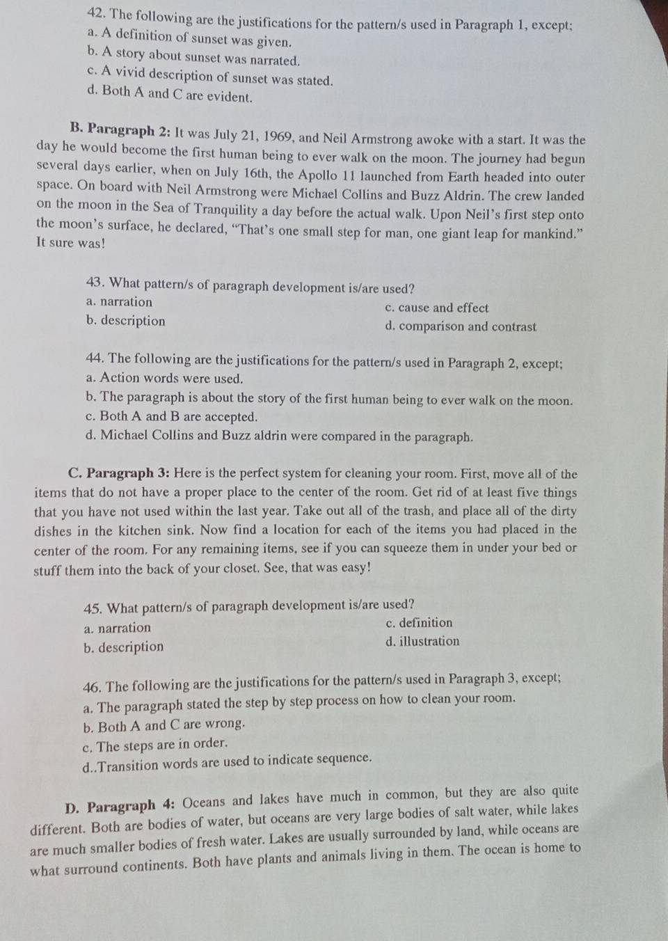 The following are the justifications for the pattern/s used in Paragraph 1, except;
a. A definition of sunset was given.
b. A story about sunset was narrated.
c. A vivid description of sunset was stated.
d. Both A and C are evident.
B. Paragraph 2: It was July 21, 1969, and Neil Armstrong awoke with a start. It was the
day he would become the first human being to ever walk on the moon. The journey had begun
several days earlier, when on July 16th, the Apollo 11 launched from Earth headed into outer
space. On board with Neil Armstrong were Michael Collins and Buzz Aldrin. The crew landed
on the moon in the Sea of Tranquility a day before the actual walk. Upon Neil's first step onto
the moon’s surface, he declared, “That’s one small step for man, one giant leap for mankind.”
It sure was!
43. What pattern/s of paragraph development is/are used?
a. narration c. cause and effect
b. description d. comparison and contrast
44. The following are the justifications for the pattern/s used in Paragraph 2, except;
a. Action words were used.
b. The paragraph is about the story of the first human being to ever walk on the moon.
c. Both A and B are accepted.
d. Michael Collins and Buzz aldrin were compared in the paragraph.
C. Paragraph 3: Here is the perfect system for cleaning your room. First, move all of the
items that do not have a proper place to the center of the room. Get rid of at least five things
that you have not used within the last year. Take out all of the trash, and place all of the dirty
dishes in the kitchen sink. Now find a location for each of the items you had placed in the
center of the room. For any remaining items, see if you can squeeze them in under your bed or
stuff them into the back of your closet. See, that was easy!
45. What pattern/s of paragraph development is/are used?
a. narration c. definition
b. description d. illustration
46. The following are the justifications for the pattern/s used in Paragraph 3, except;
a. The paragraph stated the step by step process on how to clean your room.
b. Both A and C are wrong.
c. The steps are in order.
d..Transition words are used to indicate sequence.
D. Paragraph 4: Oceans and lakes have much in common, but they are also quite
different. Both are bodies of water, but oceans are very large bodies of salt water, while lakes
are much smaller bodies of fresh water. Lakes are usually surrounded by land, while oceans are
what surround continents. Both have plants and animals living in them. The ocean is home to