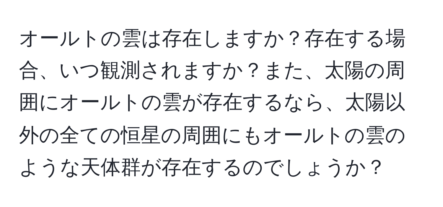 オールトの雲は存在しますか？存在する場合、いつ観測されますか？また、太陽の周囲にオールトの雲が存在するなら、太陽以外の全ての恒星の周囲にもオールトの雲のような天体群が存在するのでしょうか？