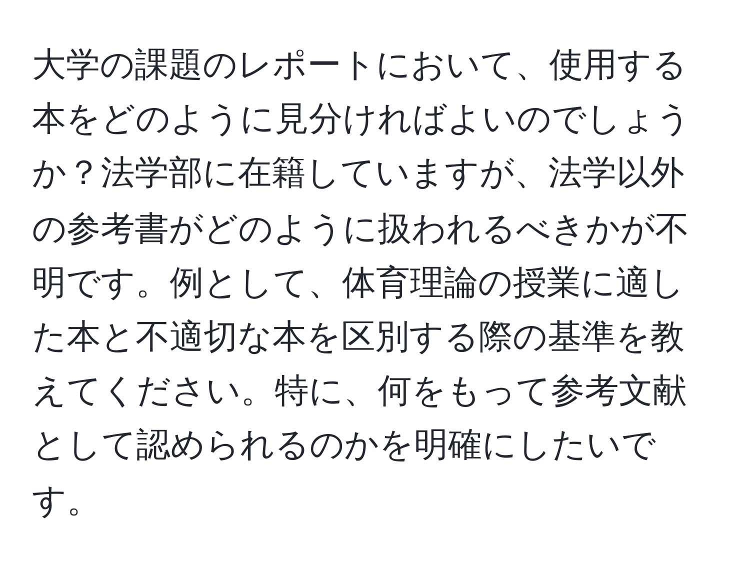 大学の課題のレポートにおいて、使用する本をどのように見分ければよいのでしょうか？法学部に在籍していますが、法学以外の参考書がどのように扱われるべきかが不明です。例として、体育理論の授業に適した本と不適切な本を区別する際の基準を教えてください。特に、何をもって参考文献として認められるのかを明確にしたいです。