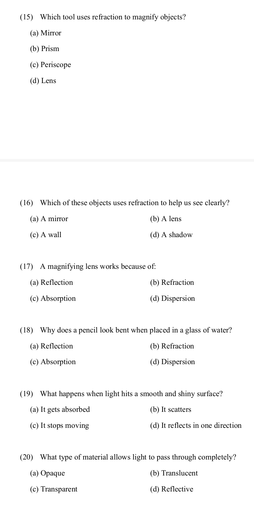 (15) Which tool uses refraction to magnify objects?
(a) Mirror
(b) Prism
(c) Periscope
(d) Lens
(16) Which of these objects uses refraction to help us see clearly?
(a) A mirror (b) A lens
(c) A wall (d) A shadow
(17) A magnifying lens works because of:
(a) Reflection (b) Refraction
(c) Absorption (d) Dispersion
(18) Why does a pencil look bent when placed in a glass of water?
(a) Reflection (b) Refraction
(c) Absorption (d) Dispersion
(19) What happens when light hits a smooth and shiny surface?
(a) It gets absorbed (b) It scatters
(c) It stops moving (d) It reflects in one direction
(20) What type of material allows light to pass through completely?
(a) Opaque (b) Translucent
(c) Transparent (d) Reflective