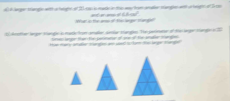 A larger triangle with a height of 21 cm is made in this way from smalier triangles with a height of 3 c
and an area 
What is the aren of this larger tangie 
p Another larger triangle is made from smalier, simliar trangles. The petimeter of this larger triangle is 2
fimes larger than the perimeter of one of the smalier trangles. 
How many smalier trangles are used to form this larger tangle