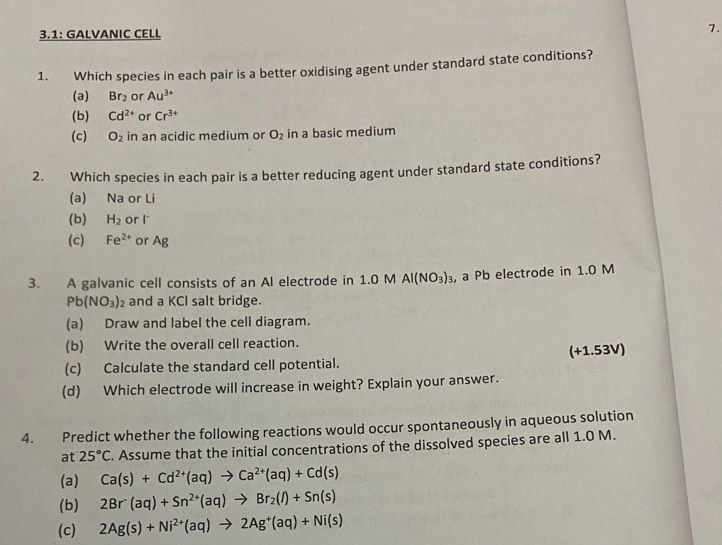 3.1: GALVANIC CELL 7.
1. Which species in each pair is a better oxidising agent under standard state conditions?
(a) Br_2 or Au^(3+)
(b) Cd^(2+) or Cr^(3+)
(c) O_2 in an acidic medium or O_2 in a basic medium
2. Which species in each pair is a better reducing agent under standard state conditions?
(a) Na or Li
(b) H_2 or l *
(c) Fe^(2+) or Ag
3. A galvanic cell consists of an AI electrode in 1.0 M Al(NO_3)_3 , a Pb electrode in 1.0 M
Pb(NO_3)_2 and a KCI salt bridge.
(a) Draw and label the cell diagram.
(b) Write the overall cell reaction.
(c) Calculate the standard cell potential. (+1.53V)
(d) Which electrode will increase in weight? Explain your answer.
4. Predict whether the following reactions would occur spontaneously in aqueous solution
at 25°C. Assume that the initial concentrations of the dissolved species are all 1.0 M.
(a) Ca(s)+Cd^(2+)(aq)to Ca^(2+)(aq)+Cd(s)
(b) 2Br^-(aq)+Sn^(2+)(aq)to Br_2(l)+Sn(s)
(c) 2Ag(s)+Ni^(2+)(aq)to 2Ag^+(aq)+Ni(s)