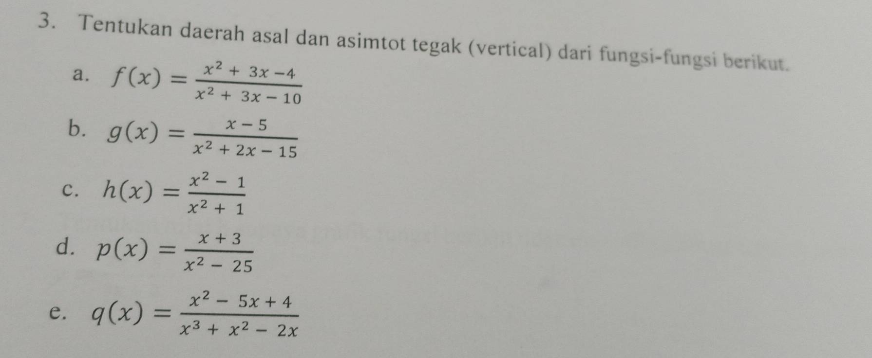 Tentukan daerah asal dan asimtot tegak (vertical) dari fungsi-fungsi berikut. 
a. f(x)= (x^2+3x-4)/x^2+3x-10 
b. g(x)= (x-5)/x^2+2x-15 
c. h(x)= (x^2-1)/x^2+1 
d. p(x)= (x+3)/x^2-25 
e. q(x)= (x^2-5x+4)/x^3+x^2-2x 