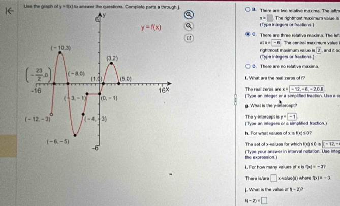 Use the graph of y=f(x) to answer the questions. Complete parts a through J. B. There are two relative maxima. The leftm
x=□. The rightmost maximum value is
(Type integers or fractions.)
C. There are three relative maxima. The left
at x=-6. The central maximum value
rightmost maximum value is 2 , and it o
(Type integers or fractions.)
D. There are no relative maxima.
f. What are the real zeros of f?
The real zeros are x=|-12,-6,-2,0,6
(Type an integer or a simplified fraction. Use a c
g. What is the y-intercept?
The y-intercept is y=-1
(Type an integers or a simplified fraction.)
h. For what values of x is f(x)≤ 0 7
The set of x-values for which f(x)≤ 0 is (-12,-
(Type your answer in interval notation. Use integ
the expression.)
1. For how many values of x is f(x)=-3 ?
There is/are □ x· value(s) where f(x)=-3.
J. What is the value of f(-2)
f(-2)=□