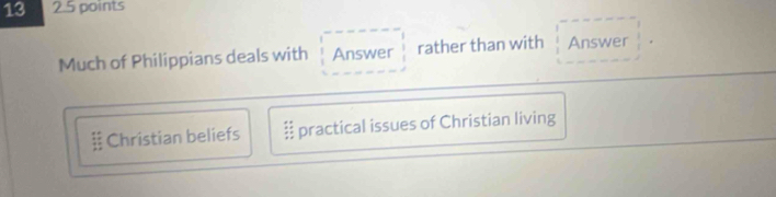 13 2.5 points
Much of Philippians deals with Answer rather than with Answer;: Christian beliefs practical issues of Christian living