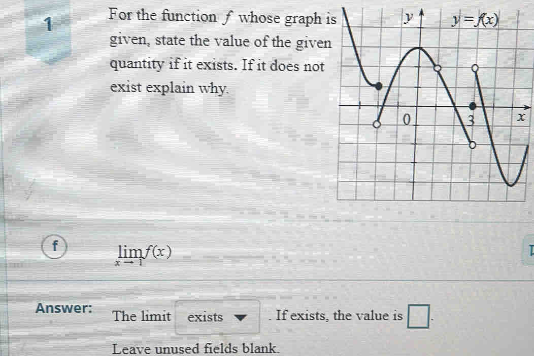 For the function ƒ whose graph 
given, state the value of the give
quantity if it exists. If it does not
exist explain why.
f limlimits _xto 1f(x)
I
Answer: The limit exists . If exists, the value is □ .
Leave unused fields blank.