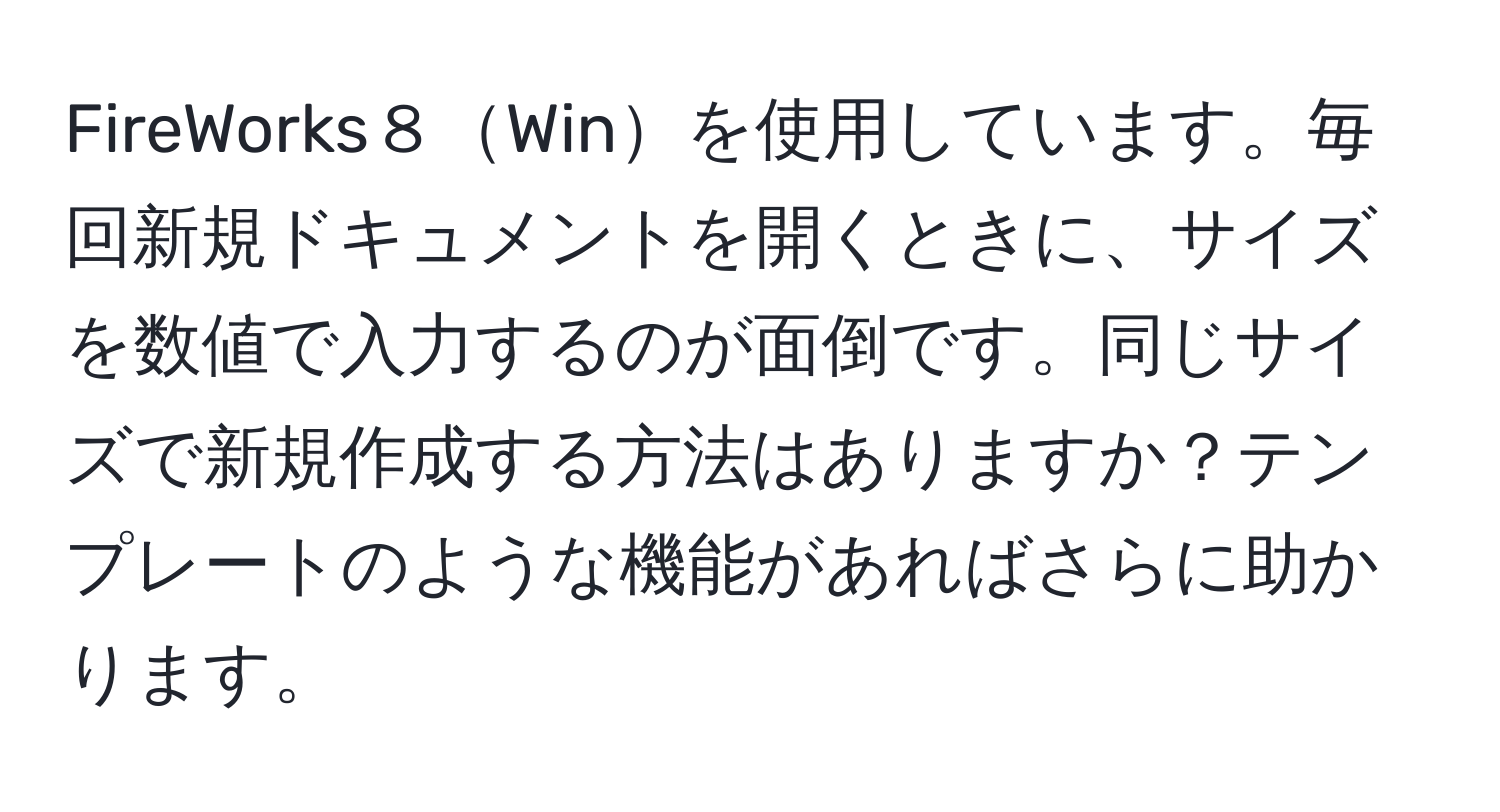 FireWorks８Winを使用しています。毎回新規ドキュメントを開くときに、サイズを数値で入力するのが面倒です。同じサイズで新規作成する方法はありますか？テンプレートのような機能があればさらに助かります。