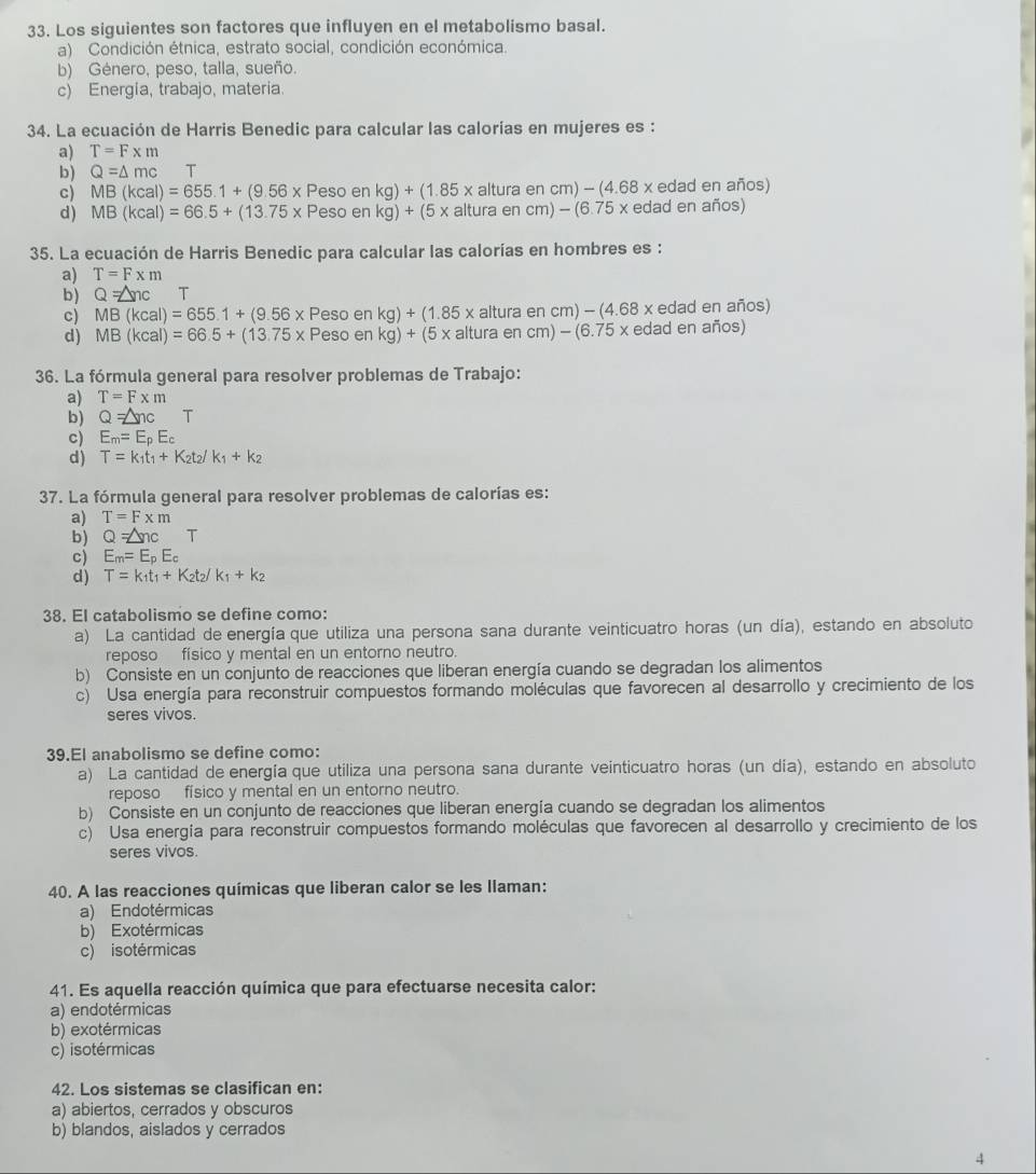 Los siguientes son factores que influyen en el metabolismo basal.
a) Condición étnica, estrato social, condición económica.
b) Género, peso, talla, sueño.
c) Energia, trabajo, materia.
34. La ecuación de Harris Benedic para calcular las calorías en mujeres es:
a) T=F* m
b) Q=△ mc T
c) MB(kcal)=655.1+(9.56* Pesoenkg)+(1.85* alturaencm)-(4.68* edad en años)
d) MB(kcal)=66.5+(13.75* Pesoenkg)+(5* alturaencm)-(6.75* e dad en años)
35. La ecuación de Harris Benedic para calcular las calorías en hombres es :
a) T=Fxm
b) Q=△ nc T
c) MB(kcal)=655.1+(9.56* Pesoenkg)+(1.85* altura e m)-(4.68x edad en años)
d) MB(kcal)=66.5+(13.75* Pesoenkg)+(5* alturaencm)-(6.75* eda ad en años)
36. La fórmula general para resolver problemas de Trabajo:
a) T=F* m
b) Q=△ ncT
c) E_m=E_pE_c
d) T=k_1t_1+K_2t_2/k_1+k_2
37. La fórmula general para resolver problemas de calorías es:
a) T=F* m
b) Q=△ ncT
c) E_m=E_pE_c
d) T=k_1t_1+K_2t_2/k_1+k_2
38. El catabolismo se define como:
a) La cantidad de energía que utiliza una persona sana durante veinticuatro horas (un día), estando en absoluto
reposo físico y mental en un entorno neutro.
b) Consiste en un conjunto de reacciones que liberan energía cuando se degradan los alimentos
c) Usa energía para reconstruir compuestos formando moléculas que favorecen al desarrollo y crecimiento de los
seres vivos.
39.El anabolismo se define como:
a) La cantidad de energía que utiliza una persona sana durante veinticuatro horas (un día), estando en absoluto
reposo físico y mental en un entorno neutro.
b) Consiste en un conjunto de reacciones que liberan energía cuando se degradan los alimentos
c) Usa energia para reconstruir compuestos formando moléculas que favorecen al desarrollo y crecimiento de los
seres vivos.
40. A las reacciones químicas que liberan calor se les llaman:
a) Endotérmicas
b) Exotérmicas
c) isotérmicas
41. Es aquella reacción química que para efectuarse necesita calor:
a) endotérmicas
b) exotérmicas
c) isotérmicas
42. Los sistemas se clasifican en:
a) abiertos, cerrados y obscuros
b) blandos, aislados y cerrados
4