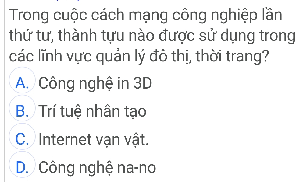 Trong cuộc cách mạng công nghiệp lần
thứ tư, thành tựu nào được sử dụng trong
các lĩnh vực quản lý đô thị, thời trang?
A. Công nghệ in 3D
B. Trí tuệ nhân tạo
C. Internet vạn vật.
D. Công nghệ na-no